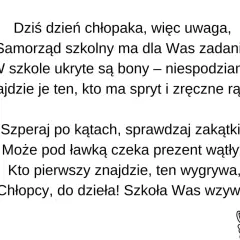 Dzień chłopaka! Samorząd szkolny przygotował zadania i ukryte niespodzianki. Szukajcie prezentów, kto pierwszy znajdzie, ten wygrywa! Zabawne nazwy zadań czekają!