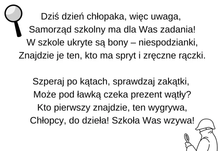 Dzień chłopaka! Samorząd szkolny przygotował zadania i ukryte niespodzianki. Szukajcie prezentów, kto pierwszy znajdzie, ten wygrywa! Zabawne nazwy zadań czekają!